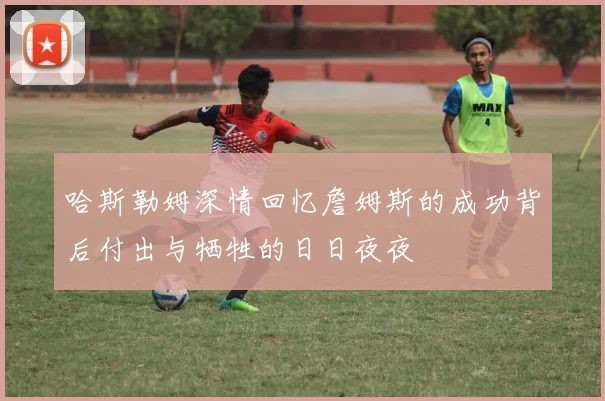 哈斯勒姆深情回忆詹姆斯的成功背后付出与牺牲的日日夜夜