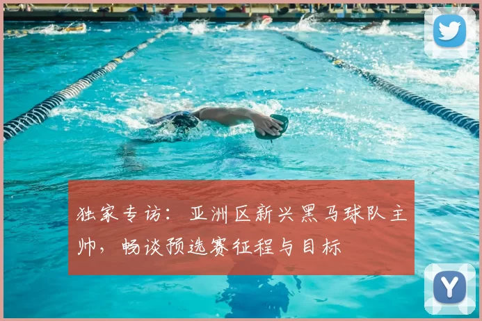 独家专访:亚洲区新兴黑马球队主帅,畅谈预选赛征程与目标