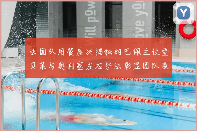 法国队用餐座次揭秘姆巴佩主位登贝莱与奥利塞左右护法彰显团队氛围