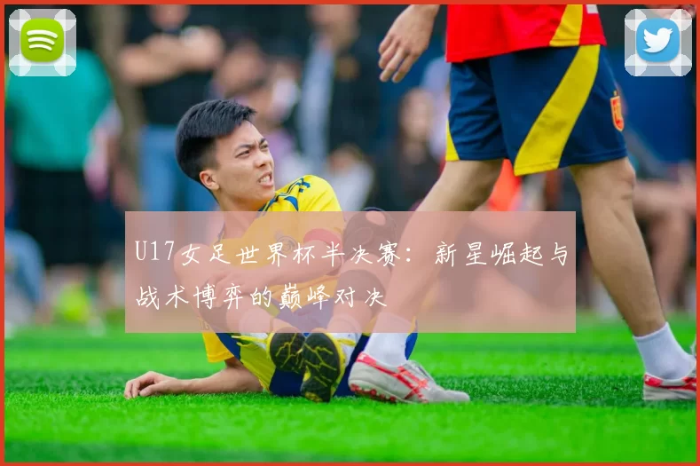 U17女足世界杯半决赛：新星崛起与战术博弈的巅峰对决