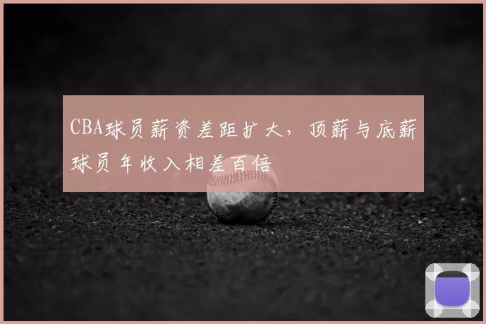 CBA球员薪资差距扩大,顶薪与底薪球员年收入相差百倍