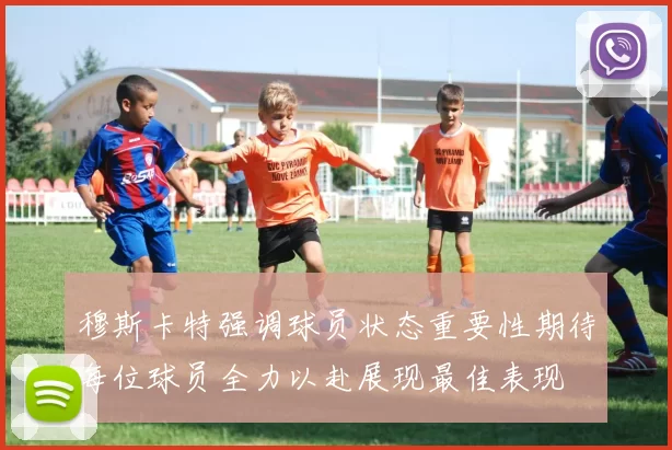 穆斯卡特强调球员状态重要性期待每位球员全力以赴展现最佳表现