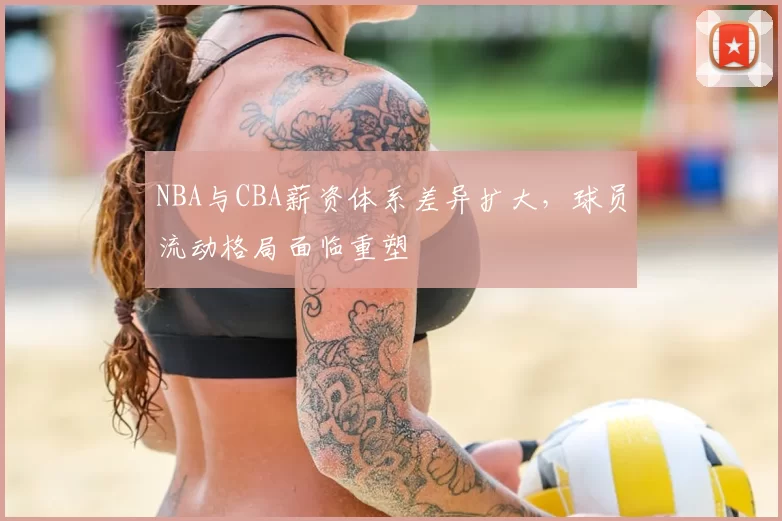 NBA与CBA薪资体系差异扩大，球员流动格局面临重塑