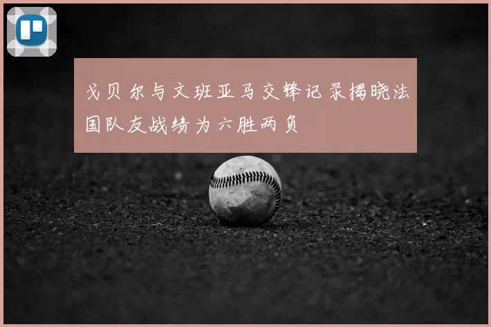 戈贝尔与文班亚马交锋记录揭晓法国队友战绩为六胜两负