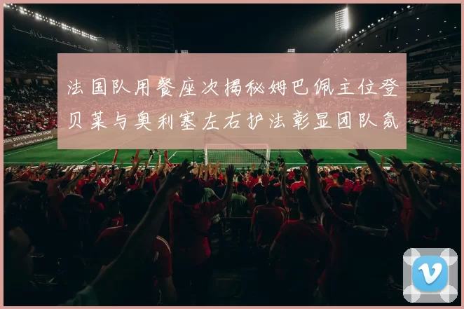 法国队用餐座次揭秘姆巴佩主位登贝莱与奥利塞左右护法彰显团队氛围