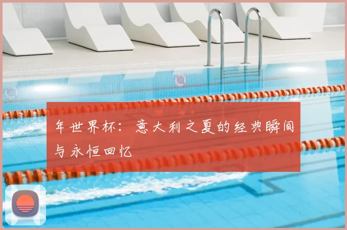 年世界杯：意大利之夏的经典瞬间与永恒回忆