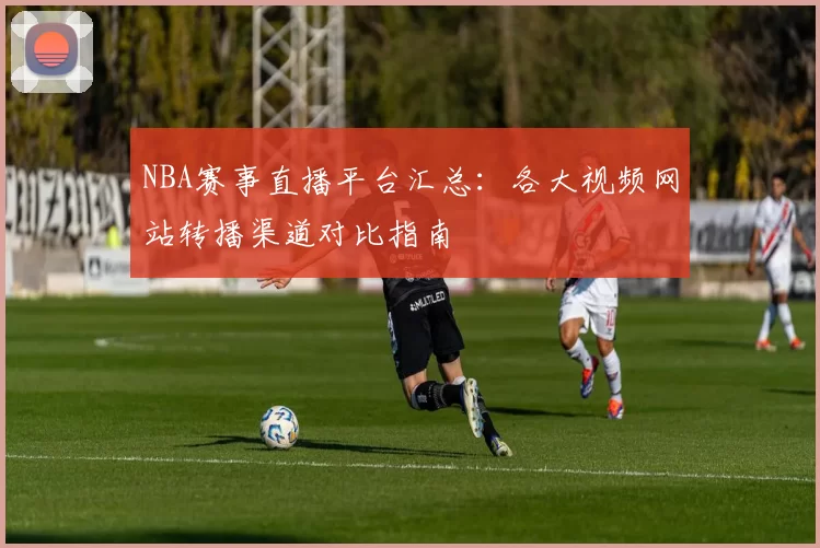NBA赛事直播平台汇总：各大视频网站转播渠道对比指南
