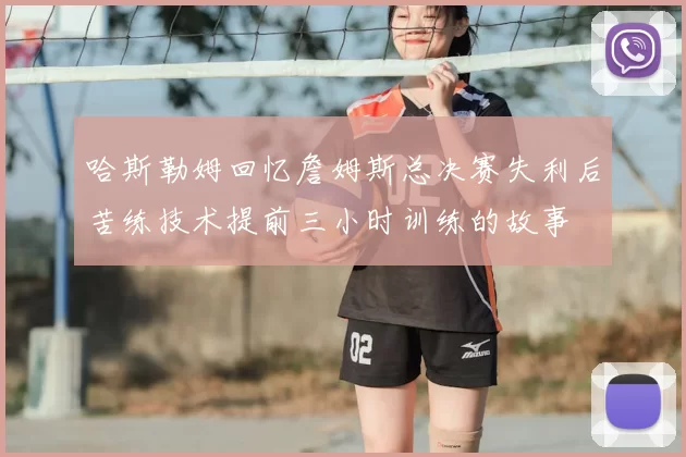 哈斯勒姆回忆詹姆斯总决赛失利后苦练技术提前三小时训练的故事