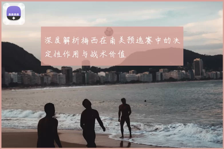 深度解析梅西在南美预选赛中的决定性作用与战术价值