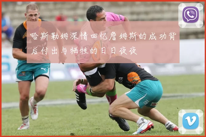 哈斯勒姆深情回忆詹姆斯的成功背后付出与牺牲的日日夜夜