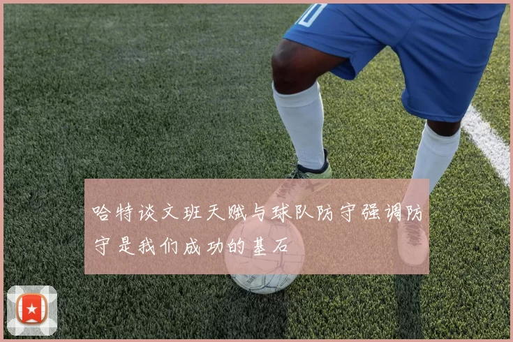 哈特谈文班天赋与球队防守强调防守是我们成功的基石