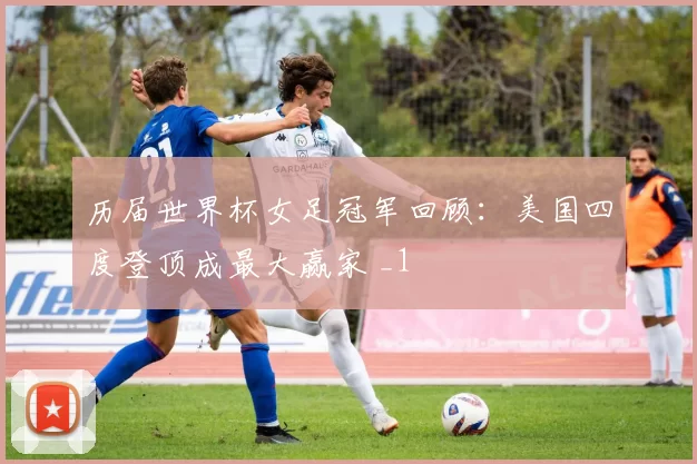 历届世界杯女足冠军回顾:美国四度登顶成最大赢家 _1