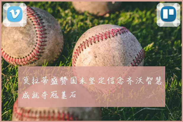 莫拉蒂盛赞国米坚定信念齐沃智慧成就夺冠基石