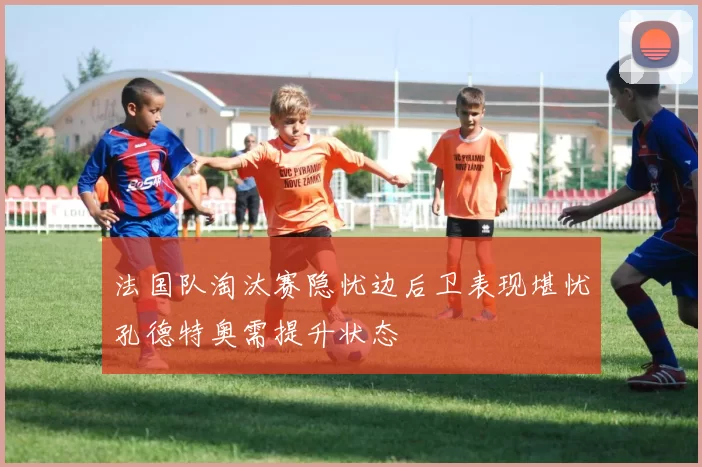 法国队淘汰赛隐忧边后卫表现堪忧孔德特奥需提升状态