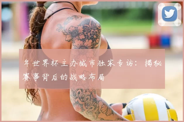 年世界杯主办城市独家专访:揭秘赛事背后的战略布局