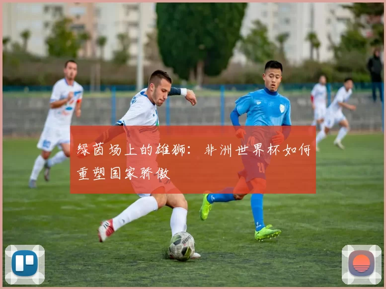 绿茵场上的雄狮:非洲世界杯如何重塑国家骄傲