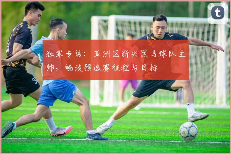 独家专访:亚洲区新兴黑马球队主帅,畅谈预选赛征程与目标