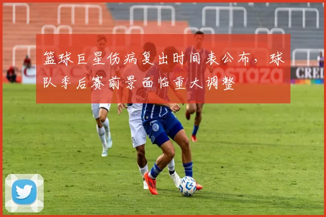篮球巨星伤病复出时间表公布,球队季后赛前景面临重大调整
