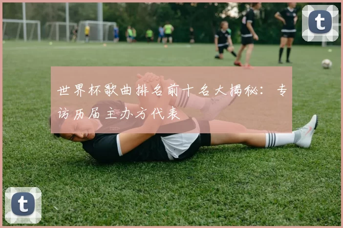 世界杯歌曲排名前十名大揭秘：专访历届主办方代表