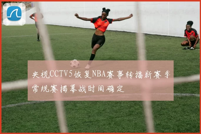 央视CCTV5恢复NBA赛事转播新赛季常规赛揭幕战时间确定