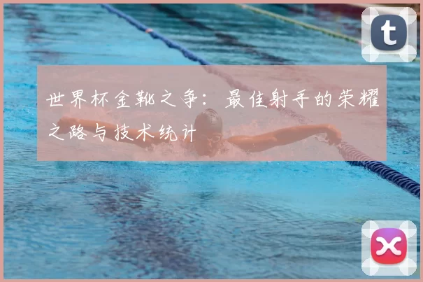 世界杯金靴之争:最佳射手的荣耀之路与技术统计