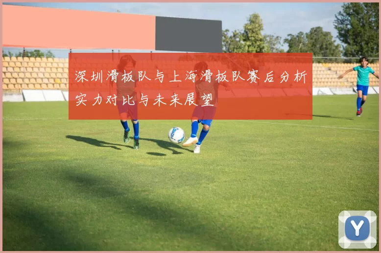 深圳滑板队与上海滑板队赛后分析实力对比与未来展望