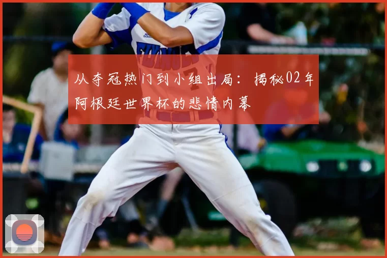 从夺冠热门到小组出局：揭秘02年阿根廷世界杯的悲情内幕