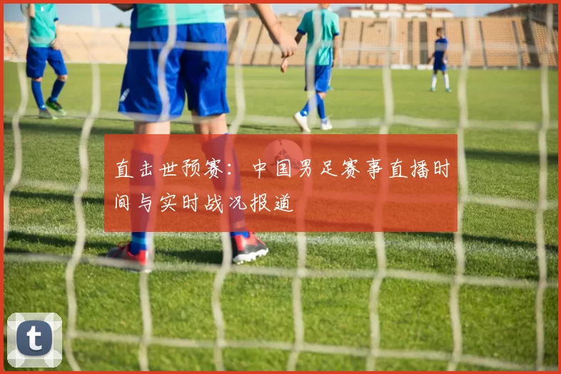 直击世预赛：中国男足赛事直播时间与实时战况报道