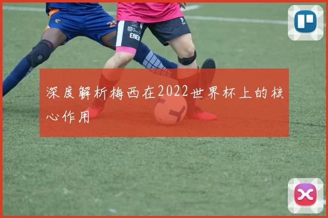深度解析梅西在2022世界杯上的核心作用