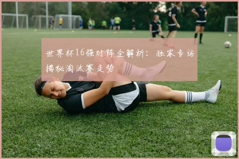 世界杯16强对阵全解析:独家专访揭秘淘汰赛走势