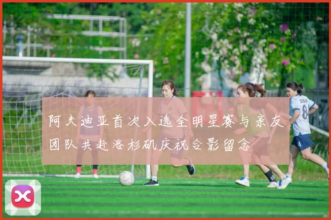 阿夫迪亚首次入选全明星赛与亲友团队共赴洛杉矶庆祝合影留念