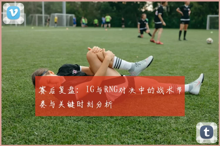 赛后复盘:IG与RNG对决中的战术节奏与关键时刻分析