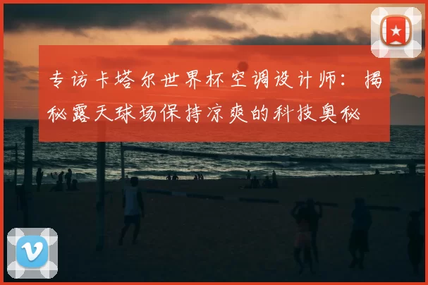 专访卡塔尔世界杯空调设计师:揭秘露天球场保持凉爽的科技奥秘