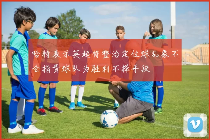 哈特表示英超将整治定位球乱象不会指责球队为胜利不择手段
