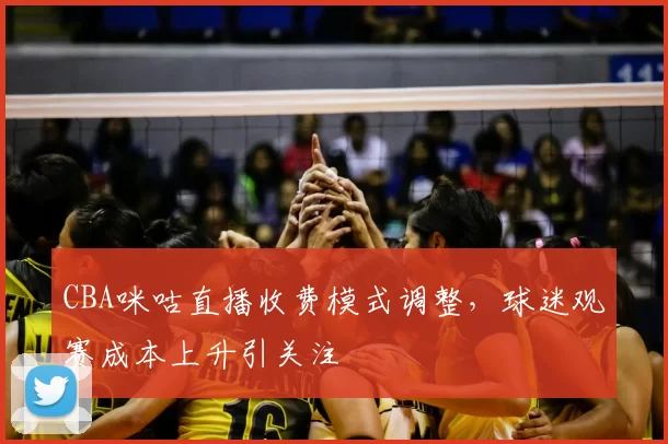 CBA咪咕直播收费模式调整,球迷观赛成本上升引关注