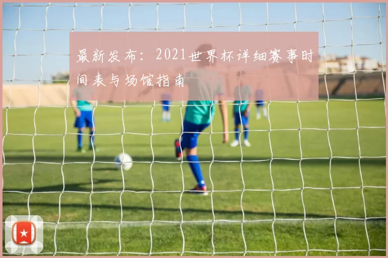 最新发布:2021世界杯详细赛事时间表与场馆指南