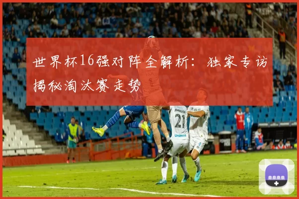 世界杯16强对阵全解析：独家专访揭秘淘汰赛走势