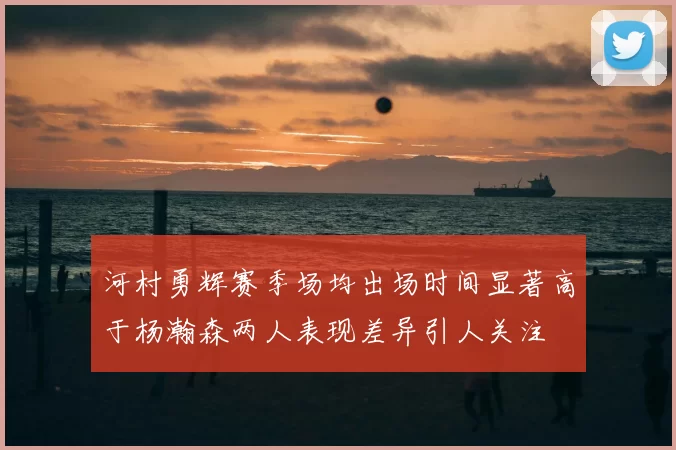 河村勇辉赛季场均出场时间显著高于杨瀚森两人表现差异引人关注