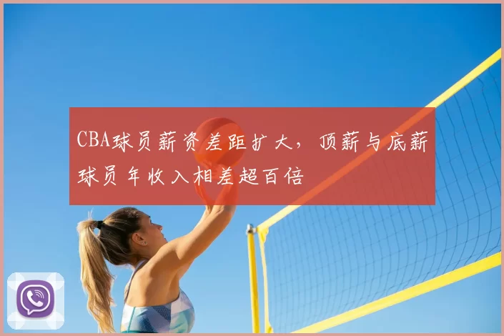CBA球员薪资差距扩大,顶薪与底薪球员年收入相差超百倍