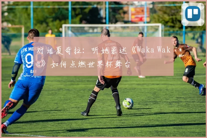 对话夏奇拉:听她亲述《Waka Waka》如何点燃世界杯舞台