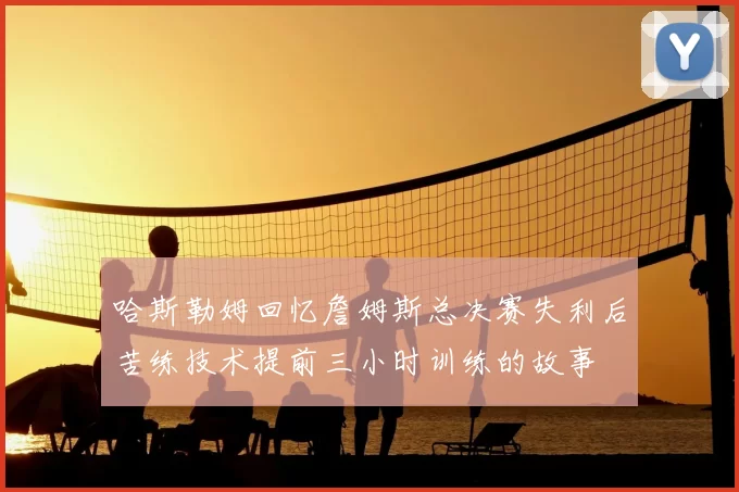 哈斯勒姆回忆詹姆斯总决赛失利后苦练技术提前三小时训练的故事
