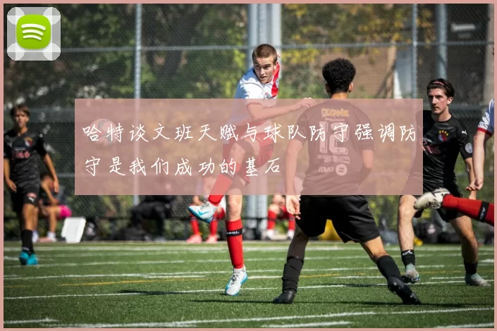 哈特谈文班天赋与球队防守强调防守是我们成功的基石