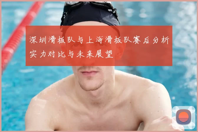 深圳滑板队与上海滑板队赛后分析实力对比与未来展望