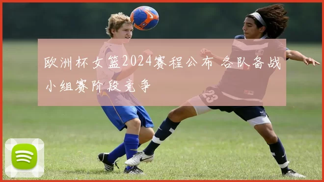 欧洲杯女篮2024赛程公布 各队备战小组赛阶段竞争