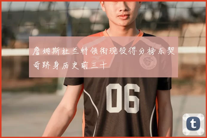 詹姆斯杜兰特领衔现役得分榜东契奇跻身历史前三十