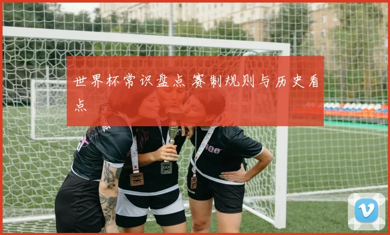世界杯常识盘点 赛制规则与历史看点