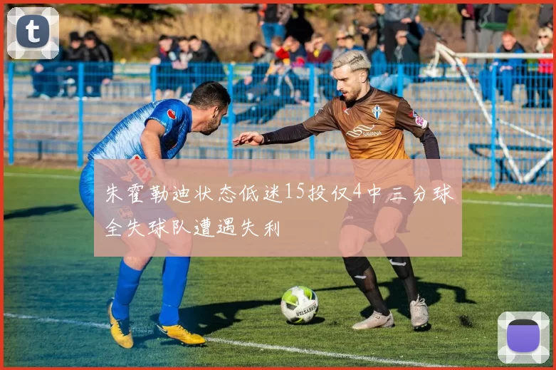 朱霍勒迪状态低迷15投仅4中三分球全失球队遭遇失利
