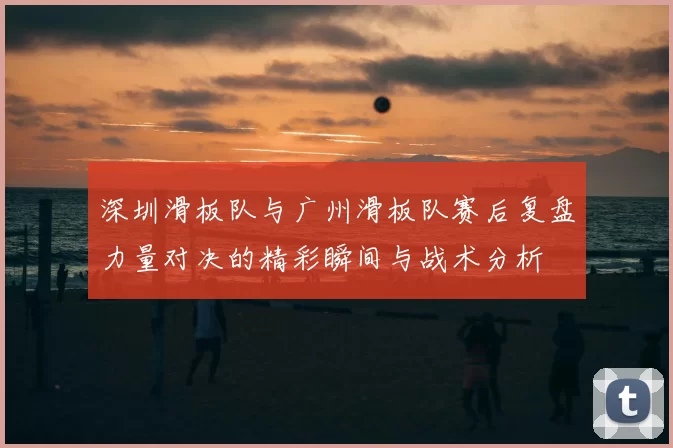 深圳滑板队与广州滑板队赛后复盘力量对决的精彩瞬间与战术分析