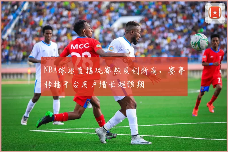 NBA球迷直播观赛热度创新高,赛事转播平台用户增长超预期