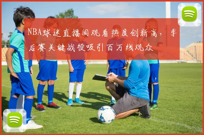 NBA球迷直播间观看热度创新高,季后赛关键战役吸引百万线观众